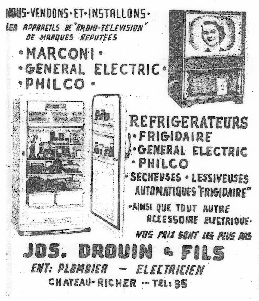 Document d’archives en noir et blanc où on peut lire : « Nous vendons et installons les appareils de “radio-télévision” de marques réputées. MARCONI. GENERAL ELECTRIC. PHILCO. Réfrigérateurs. FRIGIDAIRE. GENERAL ELECTRIC. PHILCO. Sécheuses. Lessiveuses automatiques “Frigidaire”. Ainsi que tout autre accessoire électrique. Nos prix sont les plus bas. JOS DROUIN & FILS. Ent : Plombier-Électricien. Château-Richer. Tél : 35 ». Les photographies d’un téléviseur et d’un réfrigérateur accompagnent le texte publicitaire.